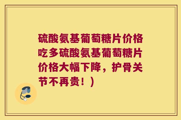硫酸氨基葡萄糖片价格吃多硫酸氨基葡萄糖片价格大幅下降，护骨关节不再贵！)
