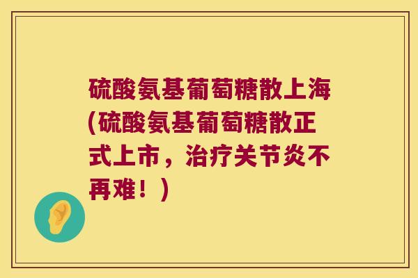 硫酸氨基葡萄糖散上海(硫酸氨基葡萄糖散正式上市，不再难！)