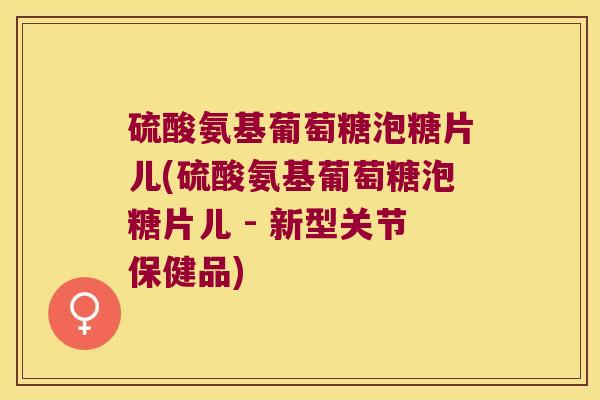 硫酸氨基葡萄糖泡糖片儿(硫酸氨基葡萄糖泡糖片儿 - 新型关节保健品)