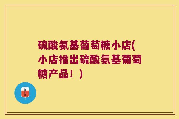 硫酸氨基葡萄糖小店(小店推出硫酸氨基葡萄糖产品！)