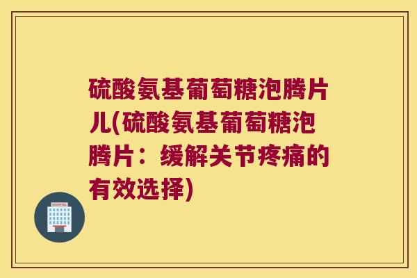 硫酸氨基葡萄糖泡腾片儿(硫酸氨基葡萄糖泡腾片：缓解关节的有效选择)