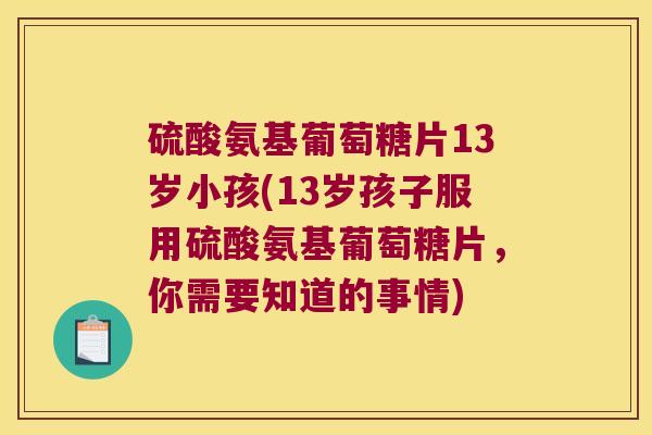 硫酸氨基葡萄糖片13岁小孩(13岁孩子服用硫酸氨基葡萄糖片，你需要知道的事情)