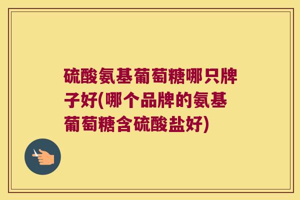 硫酸氨基葡萄糖哪只牌子好(哪个品牌的氨基葡萄糖含硫酸盐好)