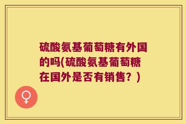 硫酸氨基葡萄糖有外国的吗(硫酸氨基葡萄糖在国外是否有销售？)