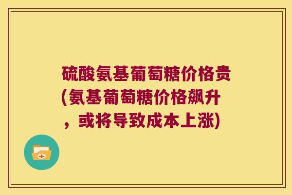 硫酸氨基葡萄糖价格贵(氨基葡萄糖价格飙升,或将导致成本上涨) 硫酸氨基葡萄糖价格贵(氨基葡萄糖价格飙升,或将导致成本上涨)