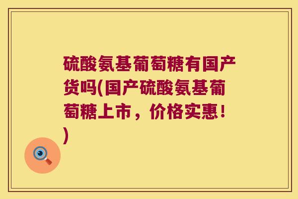 硫酸氨基葡萄糖有国产货吗(国产硫酸氨基葡萄糖上市，价格实惠！)