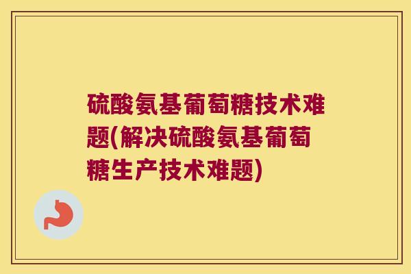 硫酸氨基葡萄糖技术难题(解决硫酸氨基葡萄糖生产技术难题)
