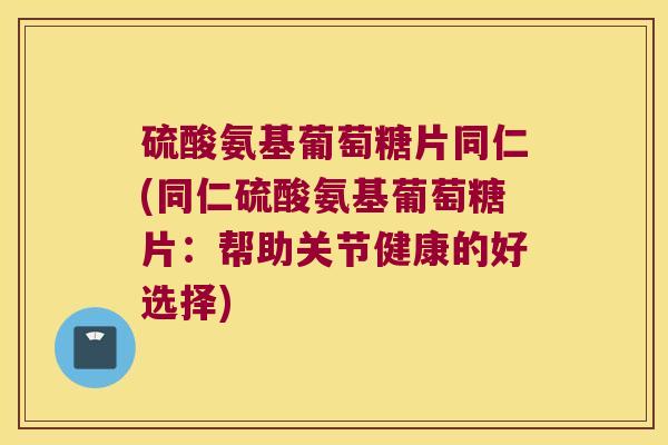 硫酸氨基葡萄糖片同仁(同仁硫酸氨基葡萄糖片：帮助关节健康的好选择)