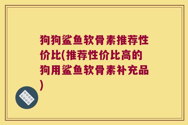狗狗鲨鱼软骨素推荐性价比(推荐性价比高的狗用鲨鱼软骨素补充品) 狗狗鲨鱼软骨素推荐性价比(推荐性价比高的狗用鲨鱼软骨素补充品)