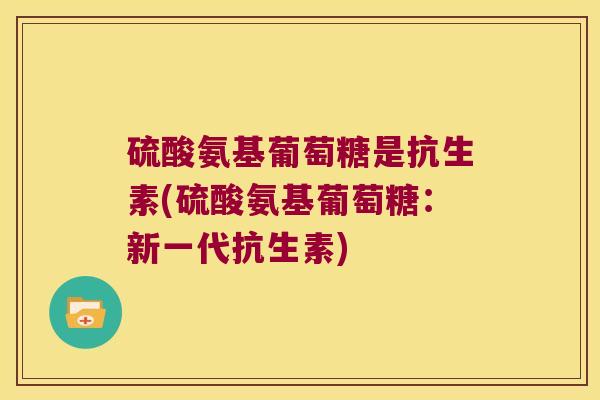 硫酸氨基葡萄糖是抗生素(硫酸氨基葡萄糖:新一代抗生素) 硫酸氨基葡萄糖是抗生素(硫酸氨基葡萄糖:新一代抗生素)