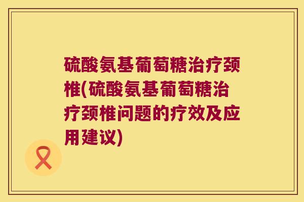 硫酸氨基葡萄糖颈椎(硫酸氨基葡萄糖颈椎问题的疗效及应用建议) 硫酸氨基葡萄糖颈椎(硫酸氨基葡萄糖颈椎问题的疗效及应用建议)