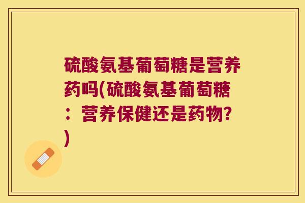 硫酸氨基葡萄糖是营养药吗(硫酸氨基葡萄糖:营养保健还是?) 硫酸氨基葡萄糖是营养药吗(硫酸氨基葡萄糖:营养保健还是?)