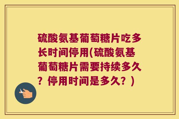 硫酸氨基葡萄糖片吃多长时间停用(硫酸氨基葡萄糖片需要持续多久？停用时间是多久？)
