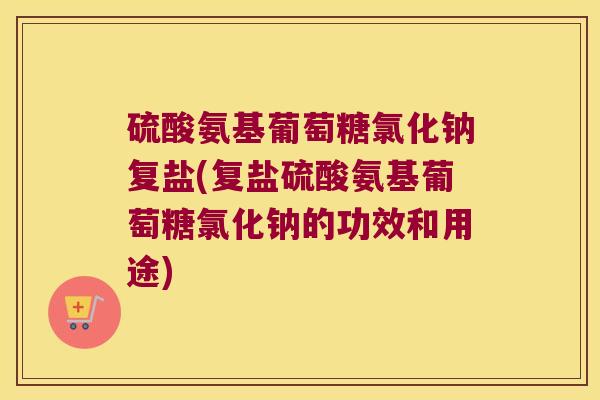 硫酸氨基葡萄糖氯化钠复盐(复盐硫酸氨基葡萄糖氯化钠的功效和用途) 硫酸氨基葡萄糖氯化钠复盐(复盐硫酸氨基葡萄糖氯化钠的功效和用途)