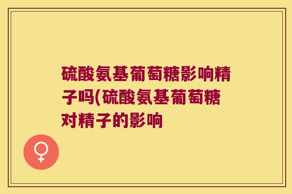 硫酸氨基葡萄糖影响精子吗(硫酸氨基葡萄糖对精子的影响 硫酸氨基葡萄糖影响精子吗(硫酸氨基葡萄糖对精子的影响