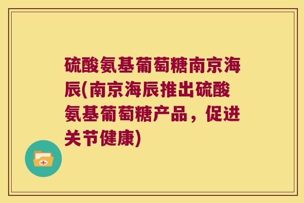 硫酸氨基葡萄糖南京海辰(南京海辰推出硫酸氨基葡萄糖产品,促进关节健康) 硫酸氨基葡萄糖南京海辰(南京海辰推出硫酸氨基葡萄糖产品,促进关节健康)