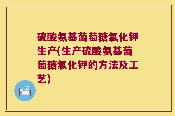 硫酸氨基葡萄糖氯化钾生产(生产硫酸氨基葡萄糖氯化钾的方法及工艺)