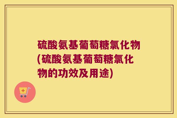 硫酸氨基葡萄糖氯化物(硫酸氨基葡萄糖氯化物的功效及用途) 硫酸氨基葡萄糖氯化物(硫酸氨基葡萄糖氯化物的功效及用途)