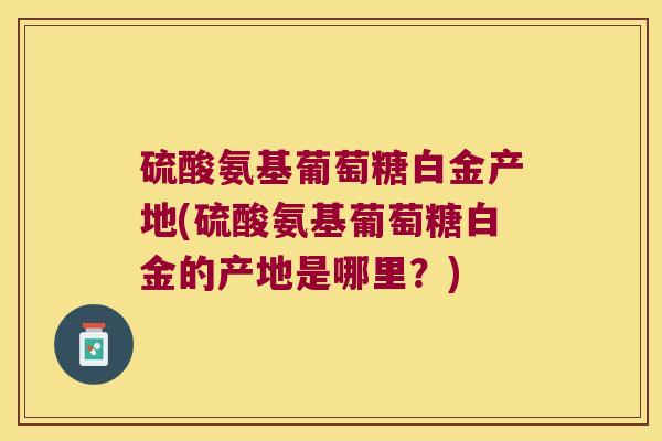 硫酸氨基葡萄糖白金产地(硫酸氨基葡萄糖白金的产地是哪里?) 硫酸氨基葡萄糖白金产地(硫酸氨基葡萄糖白金的产地是哪里?)