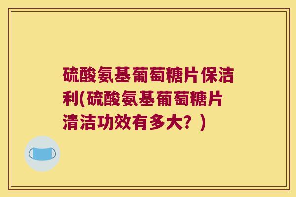 硫酸氨基葡萄糖片保洁利(硫酸氨基葡萄糖片清洁功效有多大?) 硫酸氨基葡萄糖片保洁利(硫酸氨基葡萄糖片清洁功效有多大?)