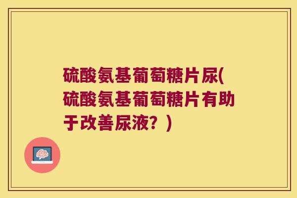 硫酸氨基葡萄糖片尿(硫酸氨基葡萄糖片有助于改善尿液?) 硫酸氨基葡萄糖片尿(硫酸氨基葡萄糖片有助于改善尿液?)