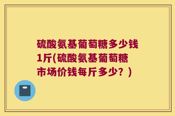 硫酸氨基葡萄糖多少钱1斤(硫酸氨基葡萄糖市场价钱每斤多少？)