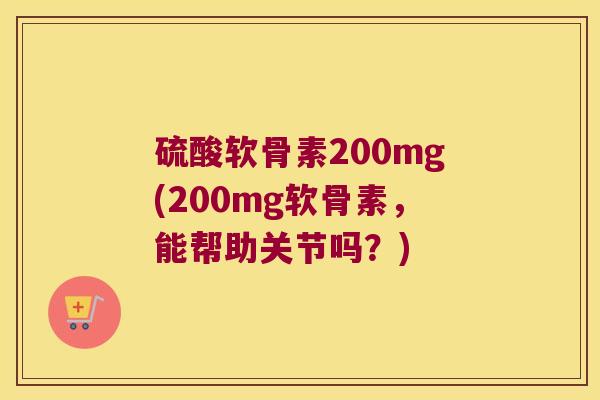 硫酸软骨素200mg(200mg软骨素,能帮助关节吗?) 硫酸软骨素200mg(200mg软骨素,能帮助关节吗?)