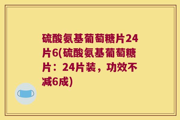 硫酸氨基葡萄糖片24片6(硫酸氨基葡萄糖片：24片装，功效不减6成)