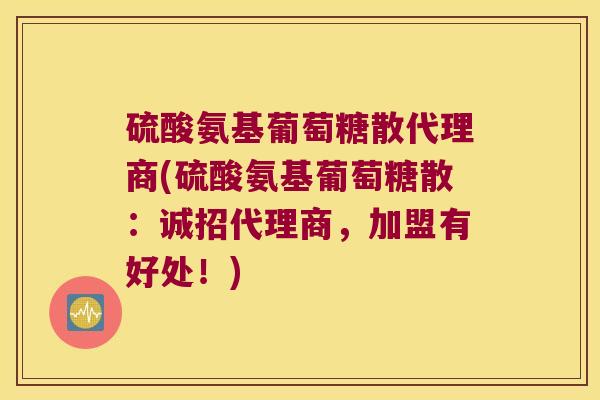 硫酸氨基葡萄糖散代理商(硫酸氨基葡萄糖散：诚招代理商，加盟有好处！)