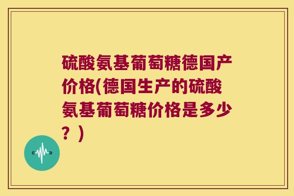 硫酸氨基葡萄糖德国产价格(德国生产的硫酸氨基葡萄糖价格是多少？)