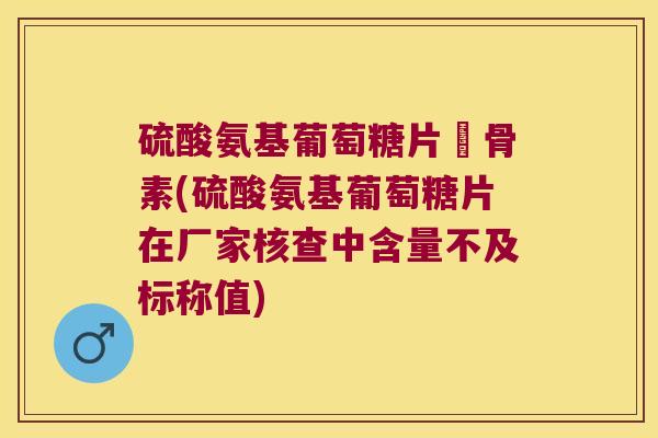 硫酸氨基葡萄糖片厡骨素(硫酸氨基葡萄糖片在厂家核查中含量不及标称值) 硫酸氨基葡萄糖片厡骨素(硫酸氨基葡萄糖片在厂家核查中含量不及标称值)