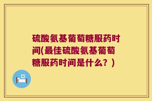 硫酸氨基葡萄糖服药时间(佳硫酸氨基葡萄糖服药时间是什么？)