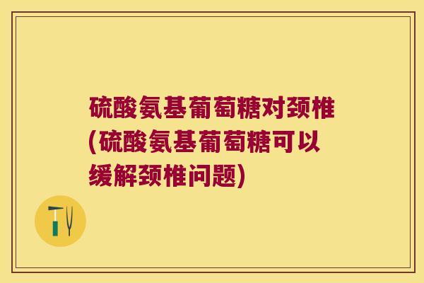 硫酸氨基葡萄糖对颈椎(硫酸氨基葡萄糖可以缓解颈椎问题)