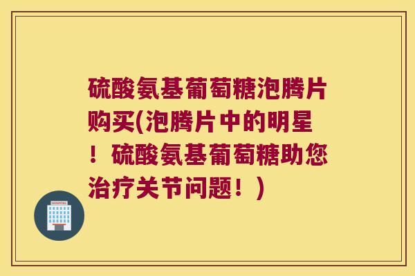 硫酸氨基葡萄糖泡腾片购买(泡腾片中的明星!硫酸氨基葡萄糖助您关节问题!) 硫酸氨基葡萄糖泡腾片购买(泡腾片中的明星!硫酸氨基葡萄糖助您关节问题!)