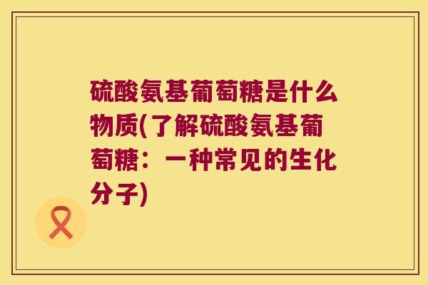硫酸氨基葡萄糖是什么物质(了解硫酸氨基葡萄糖:一种常见的生化分子) 硫酸氨基葡萄糖是什么物质(了解硫酸氨基葡萄糖:一种常见的生化分子)