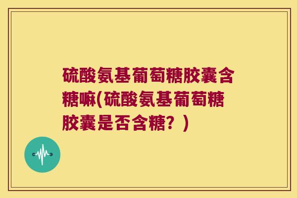 硫酸氨基葡萄糖胶囊含糖嘛(硫酸氨基葡萄糖胶囊是否含糖？)