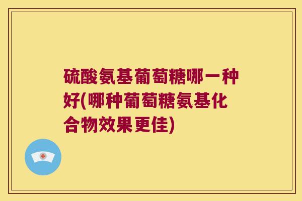 硫酸氨基葡萄糖哪一种好(哪种葡萄糖氨基化合物效果更佳) 硫酸氨基葡萄糖哪一种好(哪种葡萄糖氨基化合物效果更佳)
