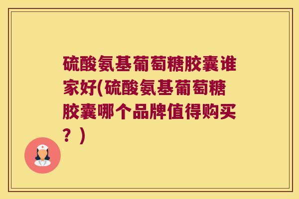 硫酸氨基葡萄糖胶囊谁家好(硫酸氨基葡萄糖胶囊哪个品牌值得购买？)