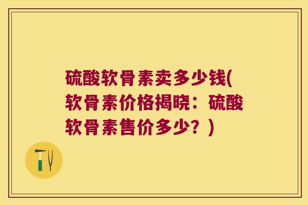 硫酸软骨素卖多少钱(软骨素价格揭晓：硫酸软骨素售价多少？)