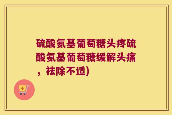 硫酸氨基葡萄糖头疼硫酸氨基葡萄糖缓解头痛,祛除不适) 硫酸氨基葡萄糖头疼硫酸氨基葡萄糖缓解头痛,祛除不适)