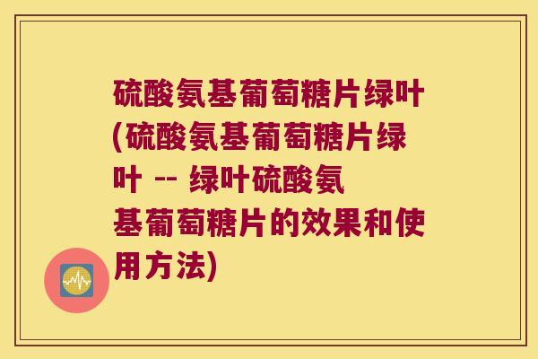 硫酸氨基葡萄糖片绿叶(硫酸氨基葡萄糖片绿叶 -- 绿叶硫酸氨基葡萄糖片的效果和使用方法) 硫酸氨基葡萄糖片绿叶(硫酸氨基葡萄糖片绿叶 -- 绿叶硫酸氨基葡萄糖片的效果和使用方法)