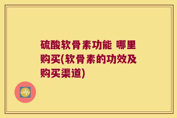 硫酸软骨素功能 哪里购买(软骨素的功效及购买渠道)