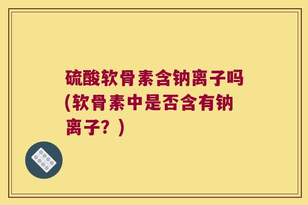 硫酸软骨素含钠离子吗(软骨素中是否含有钠离子？)