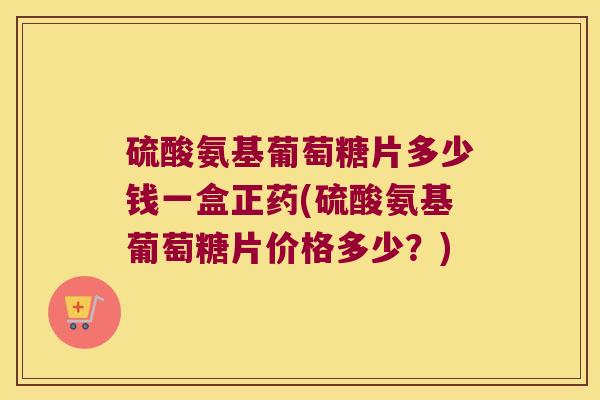 硫酸氨基葡萄糖片多少钱一盒正药(硫酸氨基葡萄糖片价格多少？)