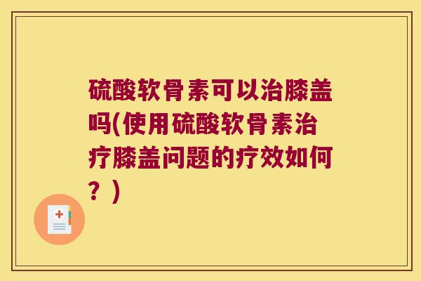 硫酸软骨素可以膝盖吗(使用硫酸软骨素膝盖问题的疗效如何？)