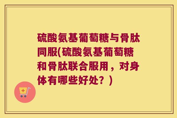 硫酸氨基葡萄糖与骨肽同服(硫酸氨基葡萄糖和骨肽联合服用，对身体有哪些好处？)