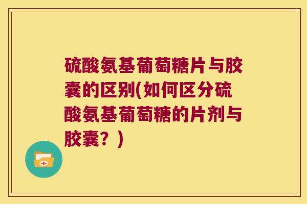 硫酸氨基葡萄糖片与胶囊的区别(如何区分硫酸氨基葡萄糖的片剂与胶囊？)