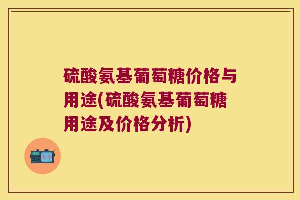 硫酸氨基葡萄糖价格与用途(硫酸氨基葡萄糖用途及价格分析)