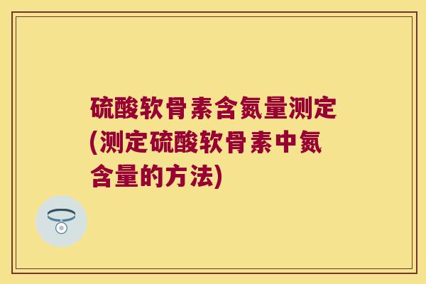 硫酸软骨素含氮量测定(测定硫酸软骨素中氮含量的方法) 硫酸软骨素含氮量测定(测定硫酸软骨素中氮含量的方法)