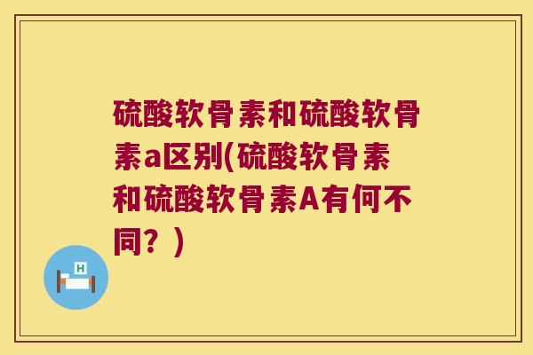 硫酸软骨素和硫酸软骨素a区别(硫酸软骨素和硫酸软骨素A有何不同？)